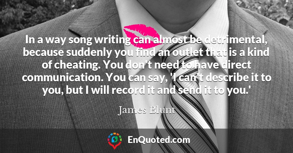 In a way song writing can almost be detrimental, because suddenly you find an outlet that is a kind of cheating. You don't need to have direct communication. You can say, 'I can't describe it to you, but I will record it and send it to you.'