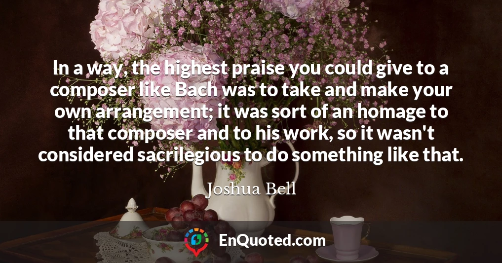 In a way, the highest praise you could give to a composer like Bach was to take and make your own arrangement; it was sort of an homage to that composer and to his work, so it wasn't considered sacrilegious to do something like that.