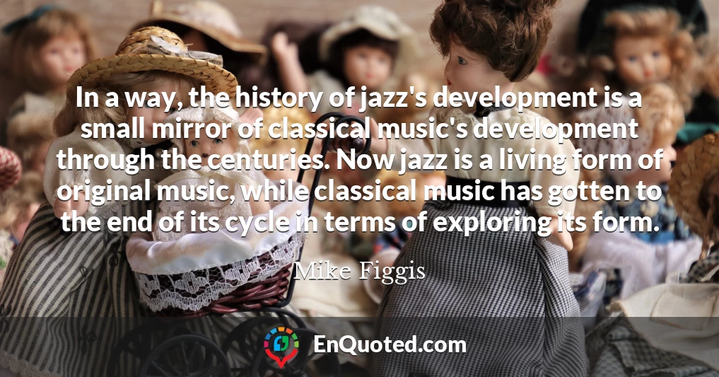 In a way, the history of jazz's development is a small mirror of classical music's development through the centuries. Now jazz is a living form of original music, while classical music has gotten to the end of its cycle in terms of exploring its form.