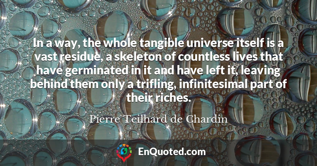 In a way, the whole tangible universe itself is a vast residue, a skeleton of countless lives that have germinated in it and have left it, leaving behind them only a trifling, infinitesimal part of their riches.