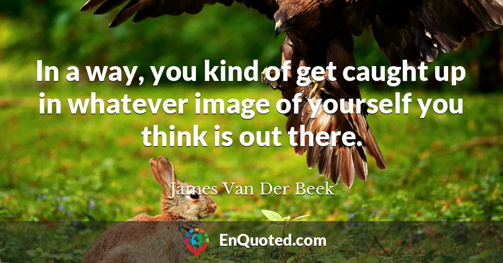In a way, you kind of get caught up in whatever image of yourself you think is out there.