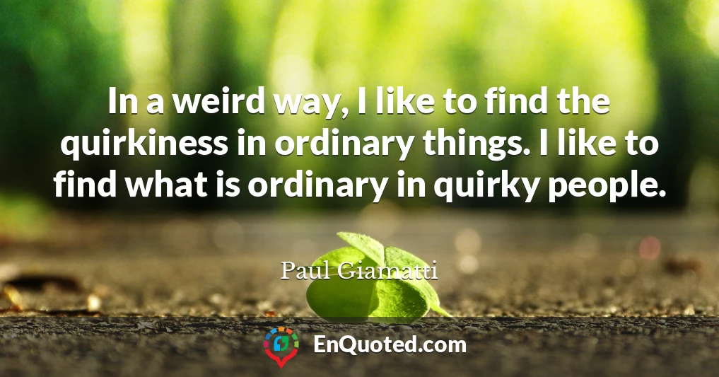 In a weird way, I like to find the quirkiness in ordinary things. I like to find what is ordinary in quirky people.