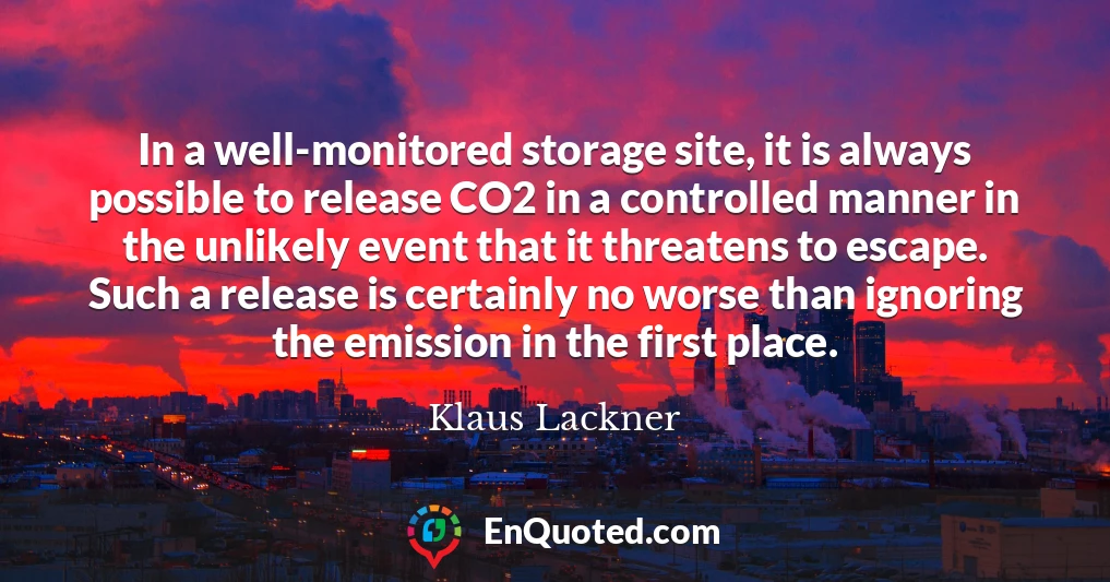 In a well-monitored storage site, it is always possible to release CO2 in a controlled manner in the unlikely event that it threatens to escape. Such a release is certainly no worse than ignoring the emission in the first place.