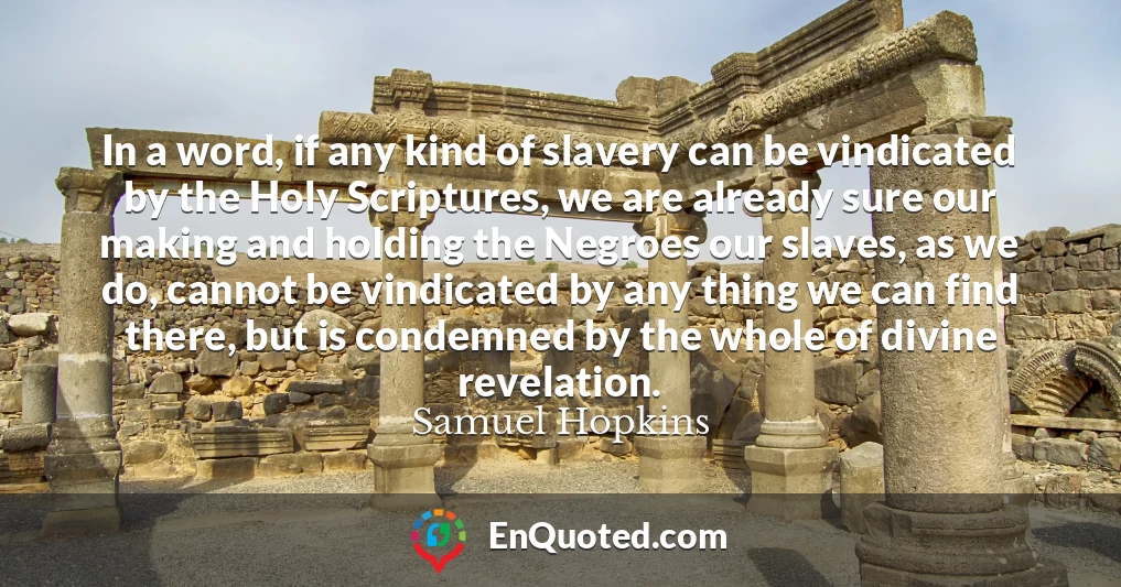 In a word, if any kind of slavery can be vindicated by the Holy Scriptures, we are already sure our making and holding the Negroes our slaves, as we do, cannot be vindicated by any thing we can find there, but is condemned by the whole of divine revelation.