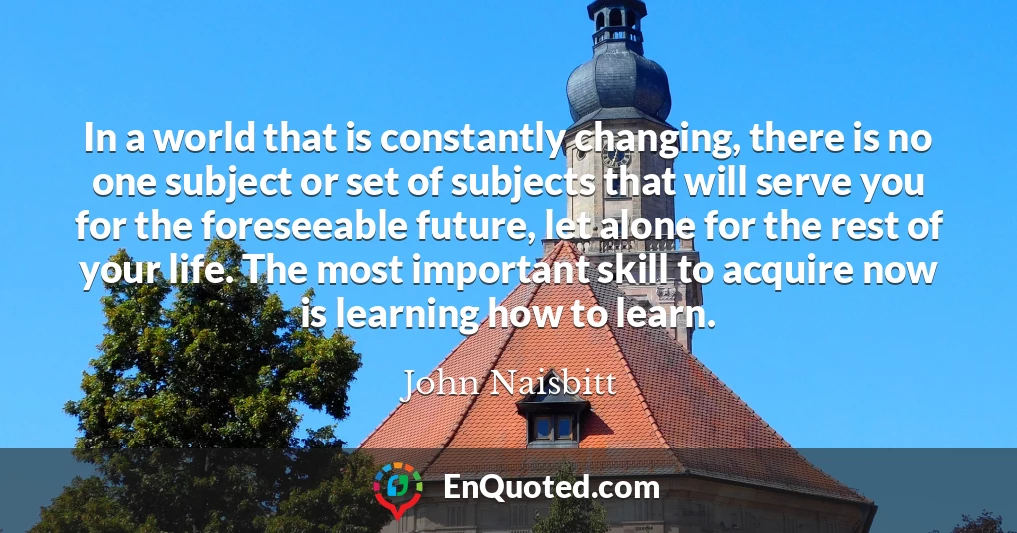 In a world that is constantly changing, there is no one subject or set of subjects that will serve you for the foreseeable future, let alone for the rest of your life. The most important skill to acquire now is learning how to learn.