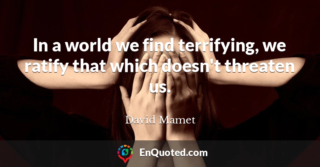 In a world we find terrifying, we ratify that which doesn't threaten us.