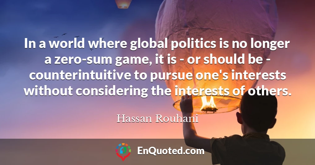 In a world where global politics is no longer a zero-sum game, it is - or should be - counterintuitive to pursue one's interests without considering the interests of others.