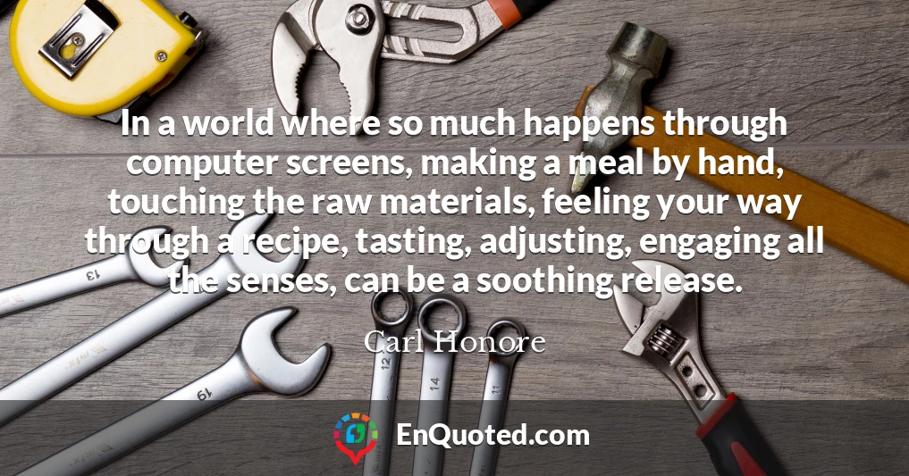 In a world where so much happens through computer screens, making a meal by hand, touching the raw materials, feeling your way through a recipe, tasting, adjusting, engaging all the senses, can be a soothing release.