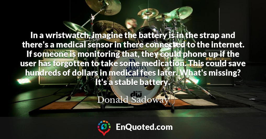 In a wristwatch, imagine the battery is in the strap and there's a medical sensor in there connected to the internet. If someone is monitoring that, they could phone up if the user has forgotten to take some medication. This could save hundreds of dollars in medical fees later. What's missing? It's a stable battery.