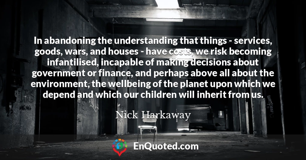 In abandoning the understanding that things - services, goods, wars, and houses - have costs, we risk becoming infantilised, incapable of making decisions about government or finance, and perhaps above all about the environment, the wellbeing of the planet upon which we depend and which our children will inherit from us.