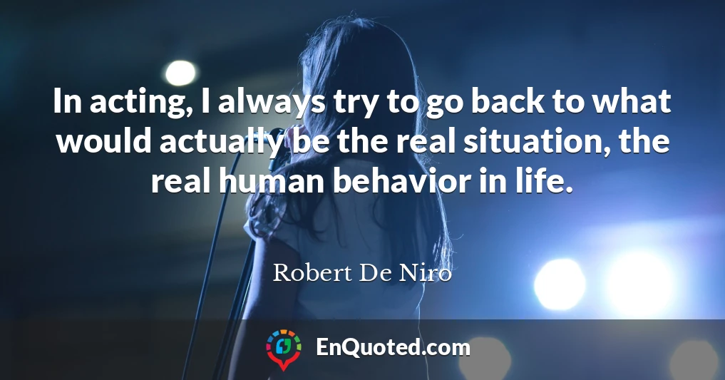 In acting, I always try to go back to what would actually be the real situation, the real human behavior in life.