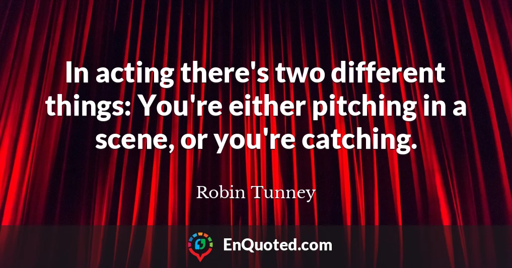 In acting there's two different things: You're either pitching in a scene, or you're catching.