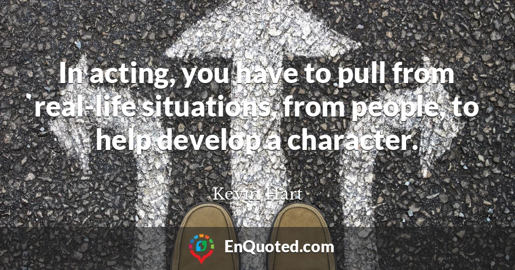 In acting, you have to pull from real-life situations, from people, to help develop a character.