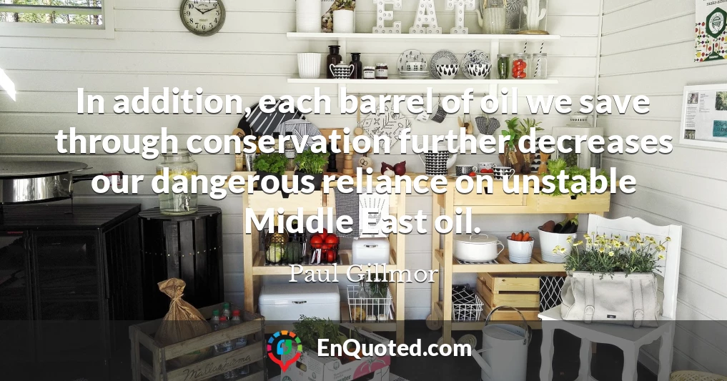 In addition, each barrel of oil we save through conservation further decreases our dangerous reliance on unstable Middle East oil.