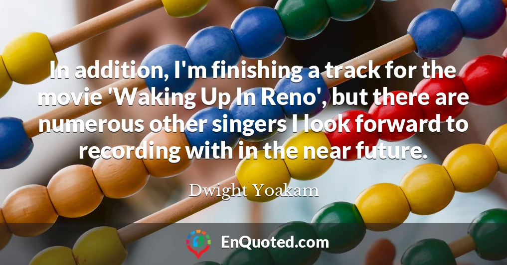 In addition, I'm finishing a track for the movie 'Waking Up In Reno', but there are numerous other singers I look forward to recording with in the near future.