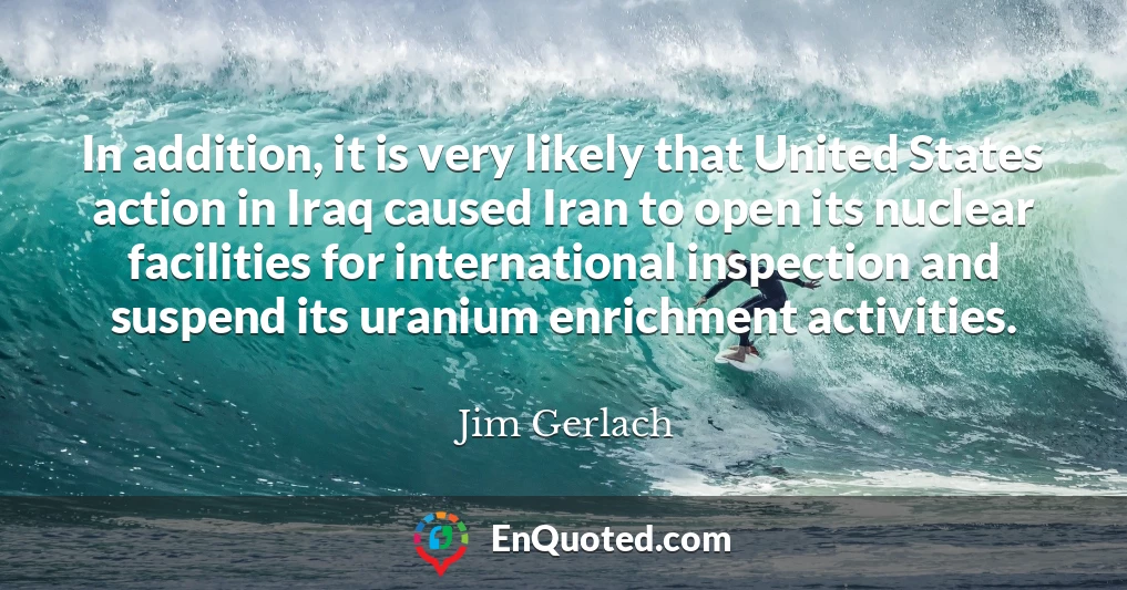 In addition, it is very likely that United States action in Iraq caused Iran to open its nuclear facilities for international inspection and suspend its uranium enrichment activities.