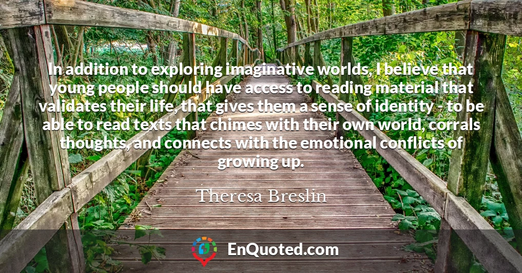 In addition to exploring imaginative worlds, I believe that young people should have access to reading material that validates their life, that gives them a sense of identity - to be able to read texts that chimes with their own world, corrals thoughts, and connects with the emotional conflicts of growing up.