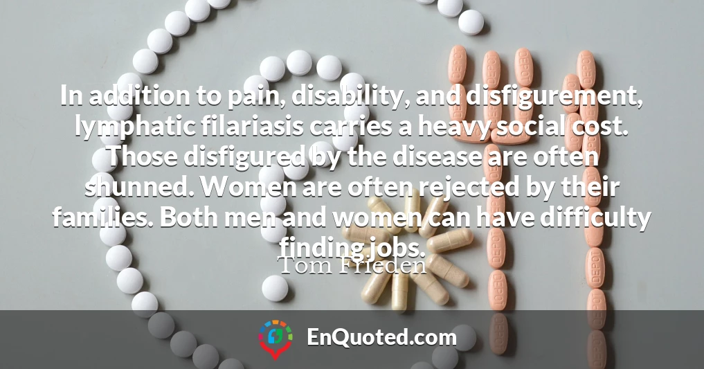 In addition to pain, disability, and disfigurement, lymphatic filariasis carries a heavy social cost. Those disfigured by the disease are often shunned. Women are often rejected by their families. Both men and women can have difficulty finding jobs.
