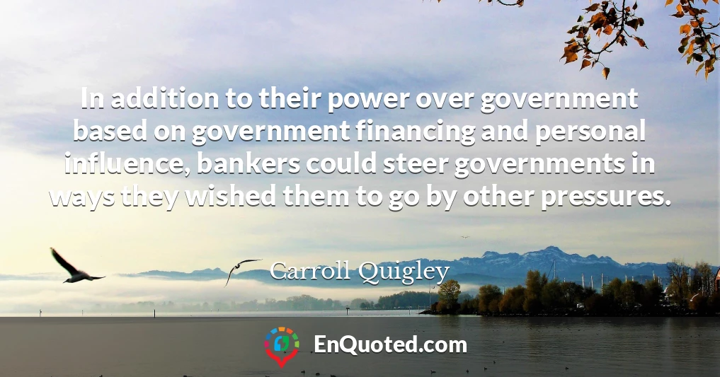 In addition to their power over government based on government financing and personal influence, bankers could steer governments in ways they wished them to go by other pressures.