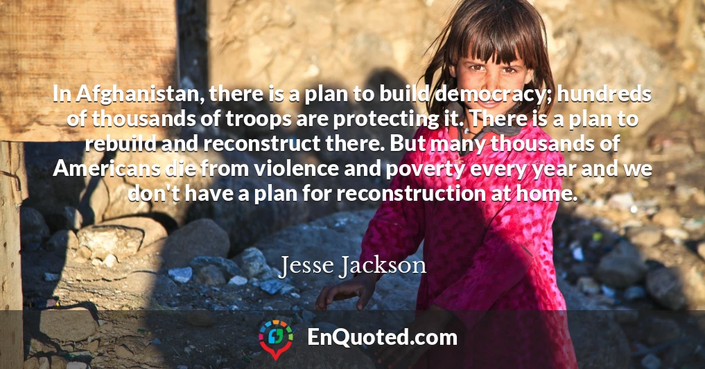 In Afghanistan, there is a plan to build democracy; hundreds of thousands of troops are protecting it. There is a plan to rebuild and reconstruct there. But many thousands of Americans die from violence and poverty every year and we don't have a plan for reconstruction at home.