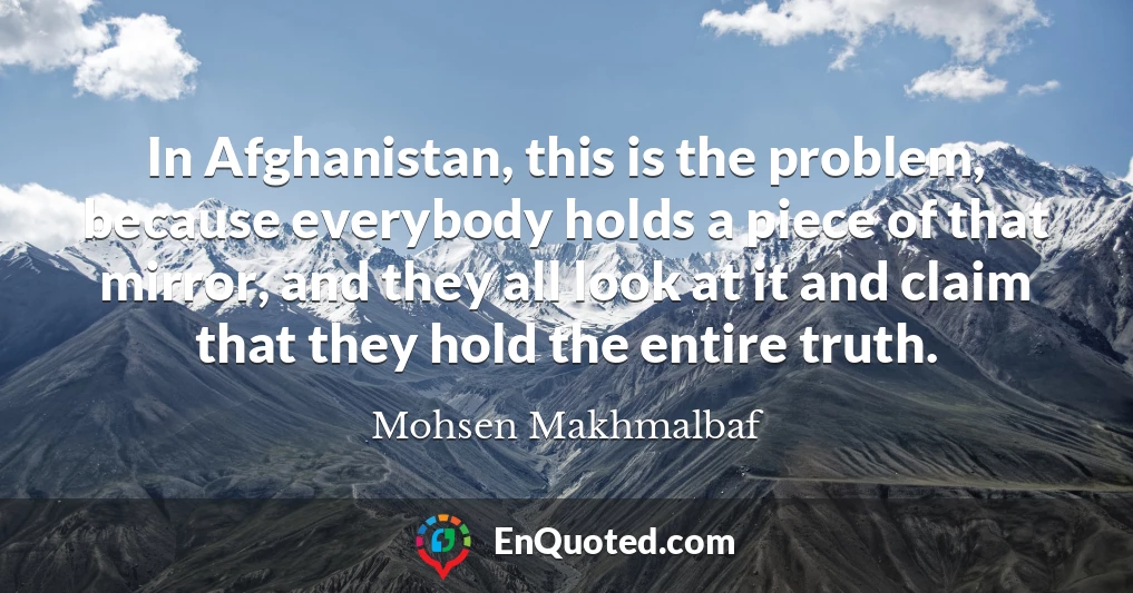 In Afghanistan, this is the problem, because everybody holds a piece of that mirror, and they all look at it and claim that they hold the entire truth.