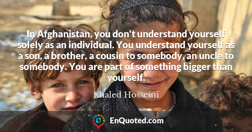 In Afghanistan, you don't understand yourself solely as an individual. You understand yourself as a son, a brother, a cousin to somebody, an uncle to somebody. You are part of something bigger than yourself.