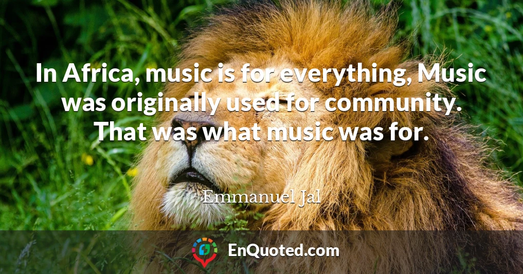 In Africa, music is for everything, Music was originally used for community. That was what music was for.