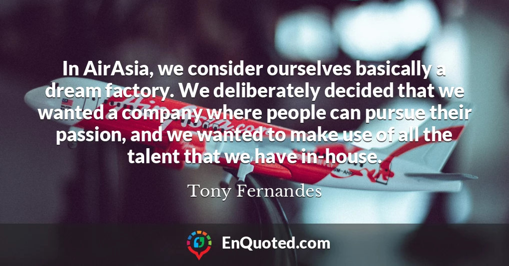 In AirAsia, we consider ourselves basically a dream factory. We deliberately decided that we wanted a company where people can pursue their passion, and we wanted to make use of all the talent that we have in-house.