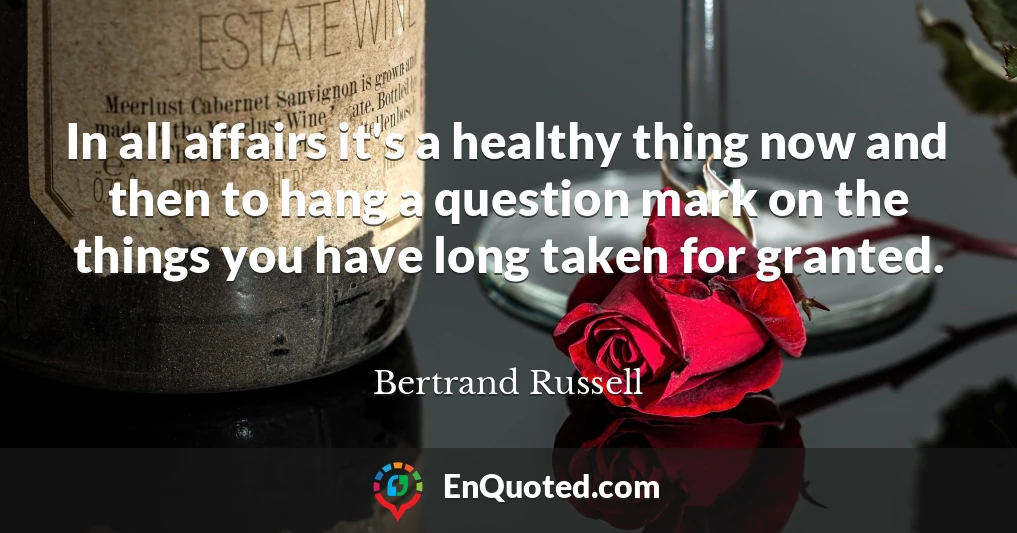 In all affairs it's a healthy thing now and then to hang a question mark on the things you have long taken for granted.