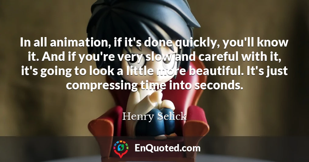 In all animation, if it's done quickly, you'll know it. And if you're very slow and careful with it, it's going to look a little more beautiful. It's just compressing time into seconds.