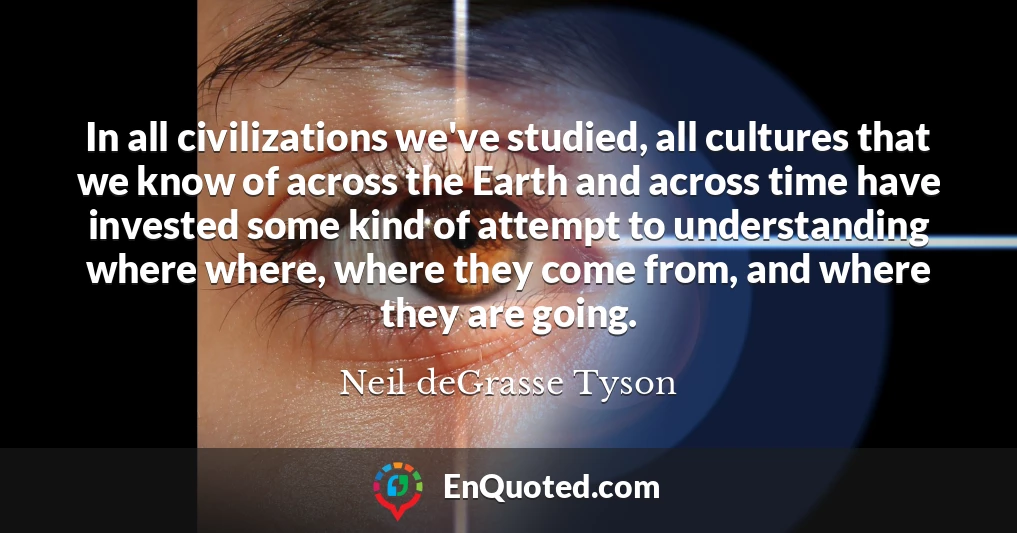 In all civilizations we've studied, all cultures that we know of across the Earth and across time have invested some kind of attempt to understanding where where, where they come from, and where they are going.