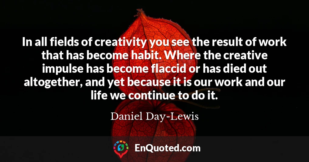 In all fields of creativity you see the result of work that has become habit. Where the creative impulse has become flaccid or has died out altogether, and yet because it is our work and our life we continue to do it.