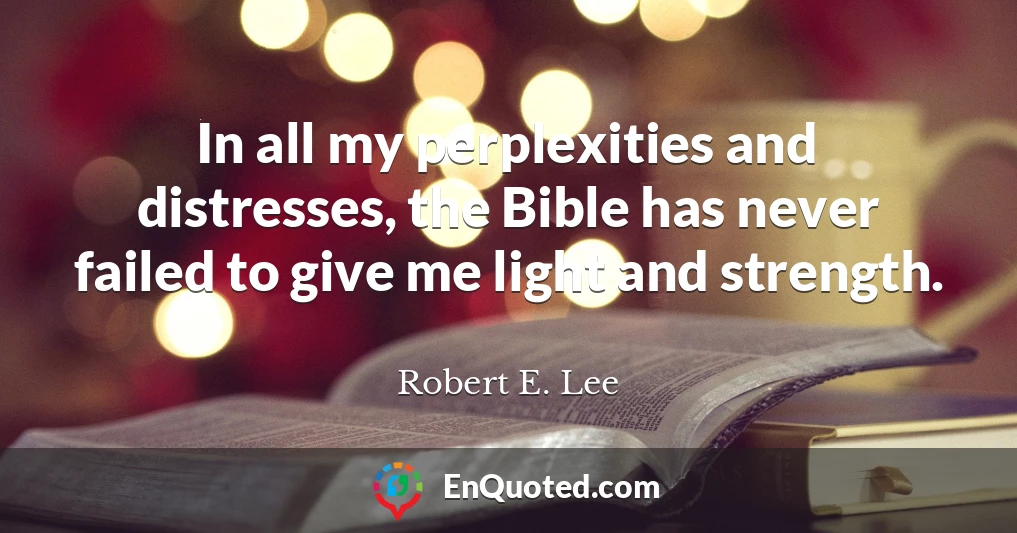 In all my perplexities and distresses, the Bible has never failed to give me light and strength.