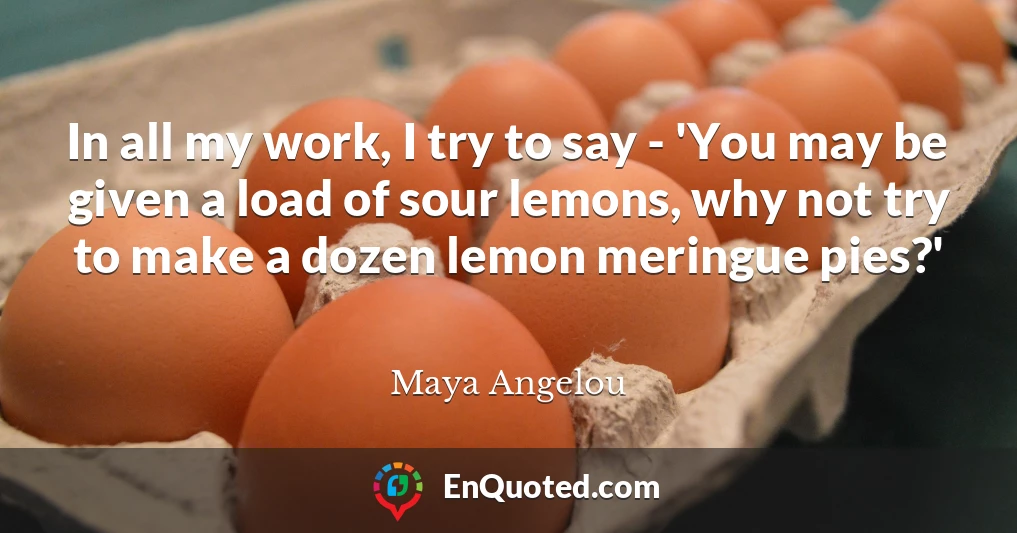 In all my work, I try to say - 'You may be given a load of sour lemons, why not try to make a dozen lemon meringue pies?'