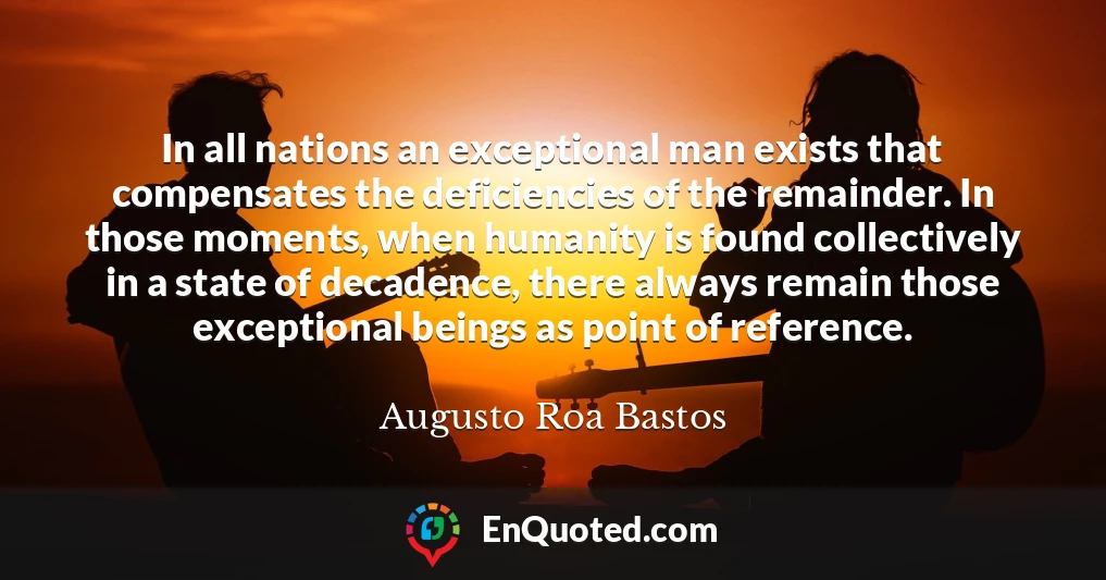 In all nations an exceptional man exists that compensates the deficiencies of the remainder. In those moments, when humanity is found collectively in a state of decadence, there always remain those exceptional beings as point of reference.