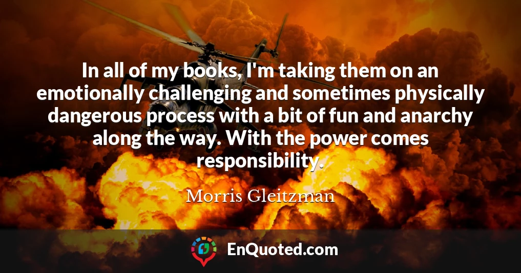 In all of my books, I'm taking them on an emotionally challenging and sometimes physically dangerous process with a bit of fun and anarchy along the way. With the power comes responsibility.