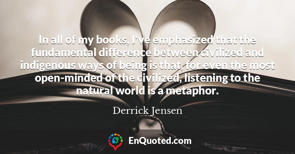In all of my books, I've emphasized that the fundamental difference between civilized and indigenous ways of being is that, for even the most open-minded of the civilized, listening to the natural world is a metaphor.