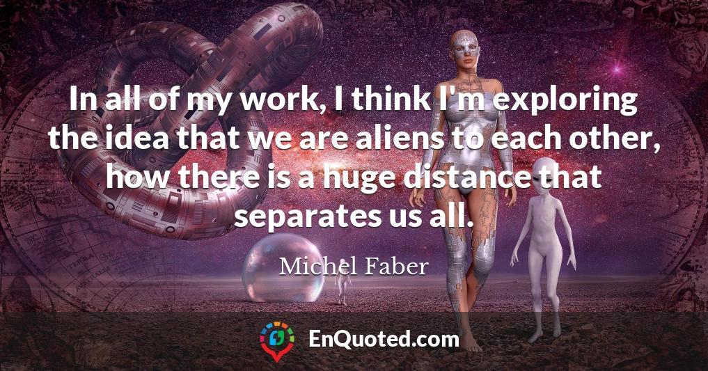 In all of my work, I think I'm exploring the idea that we are aliens to each other, how there is a huge distance that separates us all.