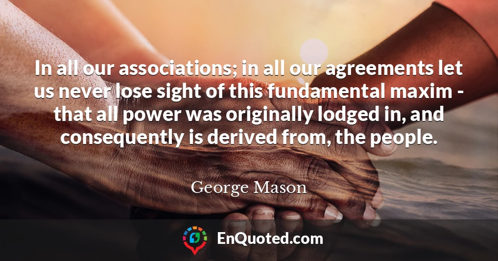 In all our associations; in all our agreements let us never lose sight of this fundamental maxim - that all power was originally lodged in, and consequently is derived from, the people.