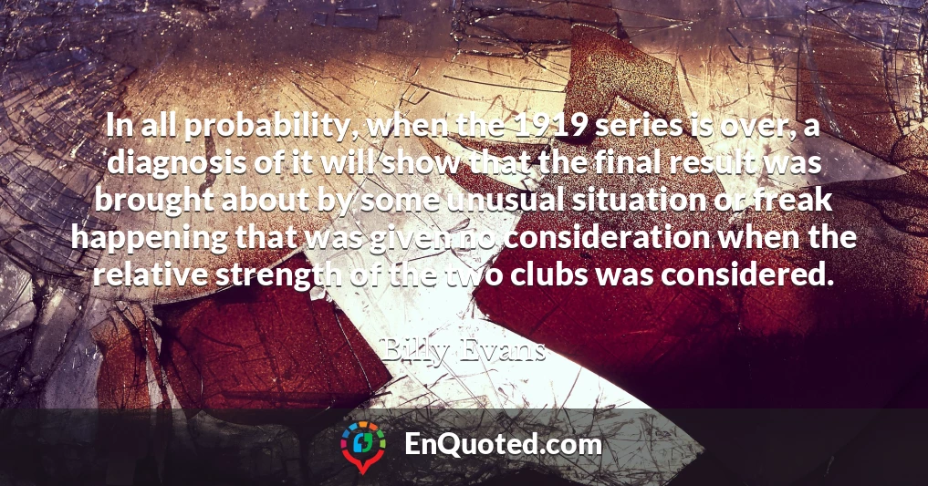 In all probability, when the 1919 series is over, a diagnosis of it will show that the final result was brought about by some unusual situation or freak happening that was given no consideration when the relative strength of the two clubs was considered.
