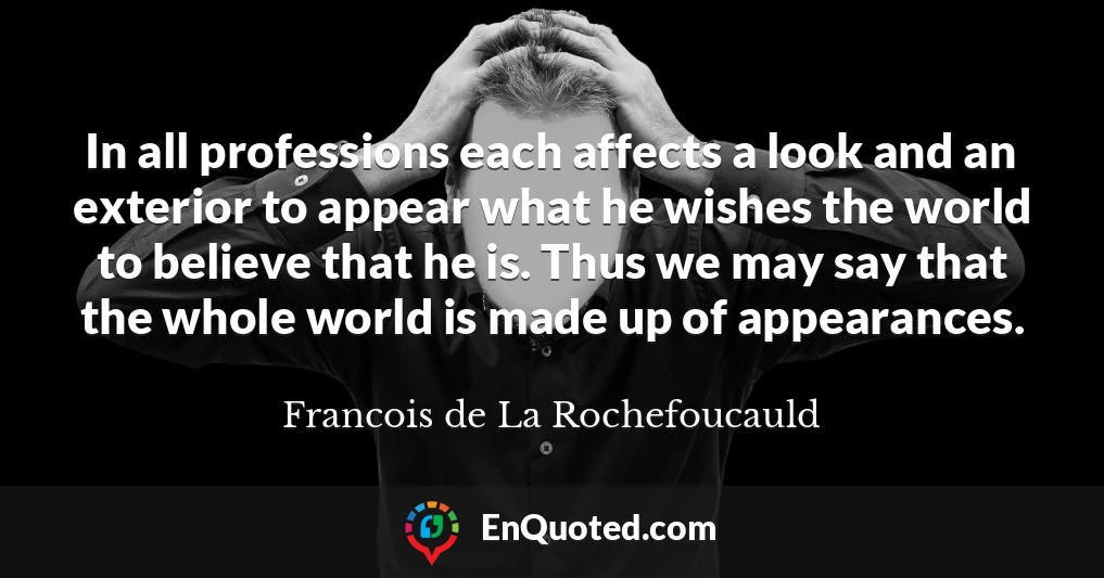 In all professions each affects a look and an exterior to appear what he wishes the world to believe that he is. Thus we may say that the whole world is made up of appearances.
