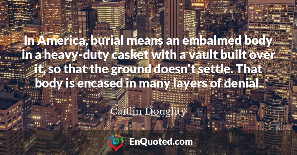 In America, burial means an embalmed body in a heavy-duty casket with a vault built over it, so that the ground doesn't settle. That body is encased in many layers of denial.