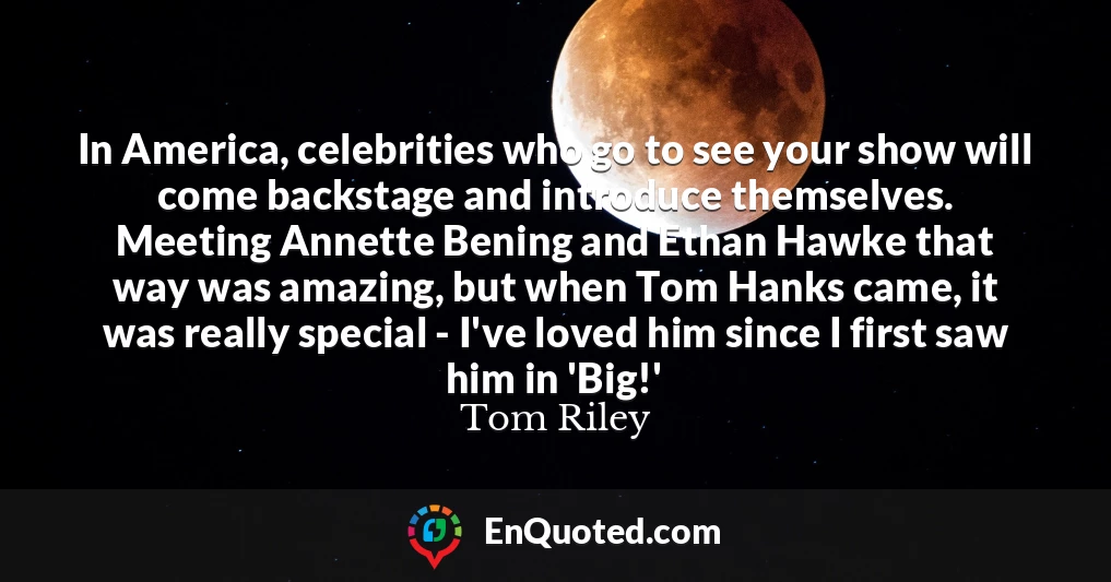 In America, celebrities who go to see your show will come backstage and introduce themselves. Meeting Annette Bening and Ethan Hawke that way was amazing, but when Tom Hanks came, it was really special - I've loved him since I first saw him in 'Big!'