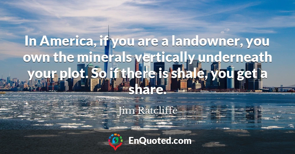 In America, if you are a landowner, you own the minerals vertically underneath your plot. So if there is shale, you get a share.