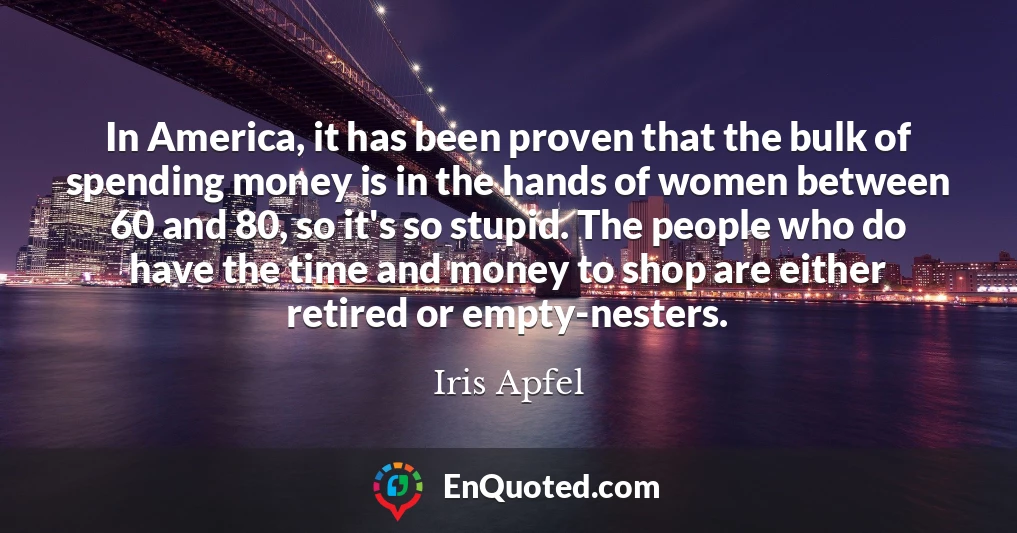 In America, it has been proven that the bulk of spending money is in the hands of women between 60 and 80, so it's so stupid. The people who do have the time and money to shop are either retired or empty-nesters.