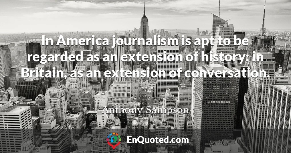 In America journalism is apt to be regarded as an extension of history: in Britain, as an extension of conversation.