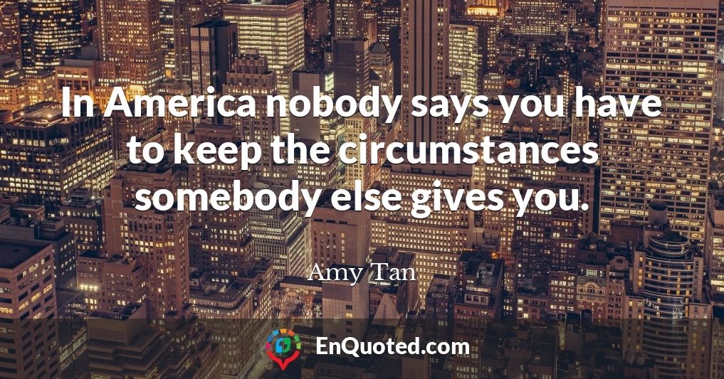 In America nobody says you have to keep the circumstances somebody else gives you.