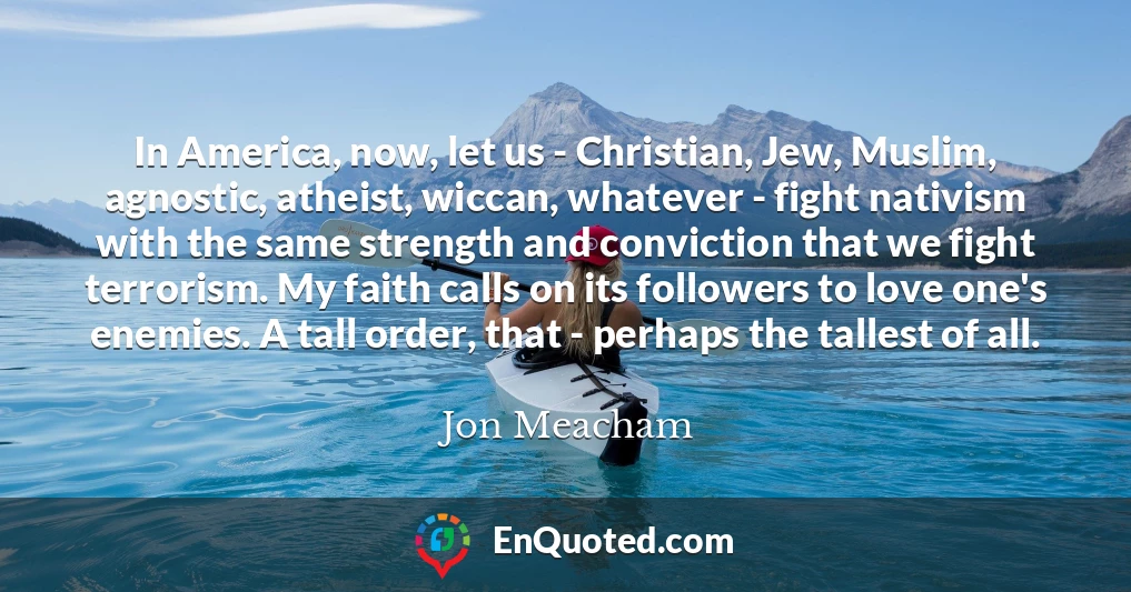 In America, now, let us - Christian, Jew, Muslim, agnostic, atheist, wiccan, whatever - fight nativism with the same strength and conviction that we fight terrorism. My faith calls on its followers to love one's enemies. A tall order, that - perhaps the tallest of all.