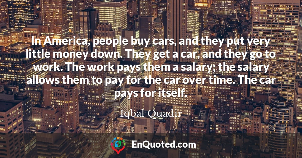 In America, people buy cars, and they put very little money down. They get a car, and they go to work. The work pays them a salary; the salary allows them to pay for the car over time. The car pays for itself.