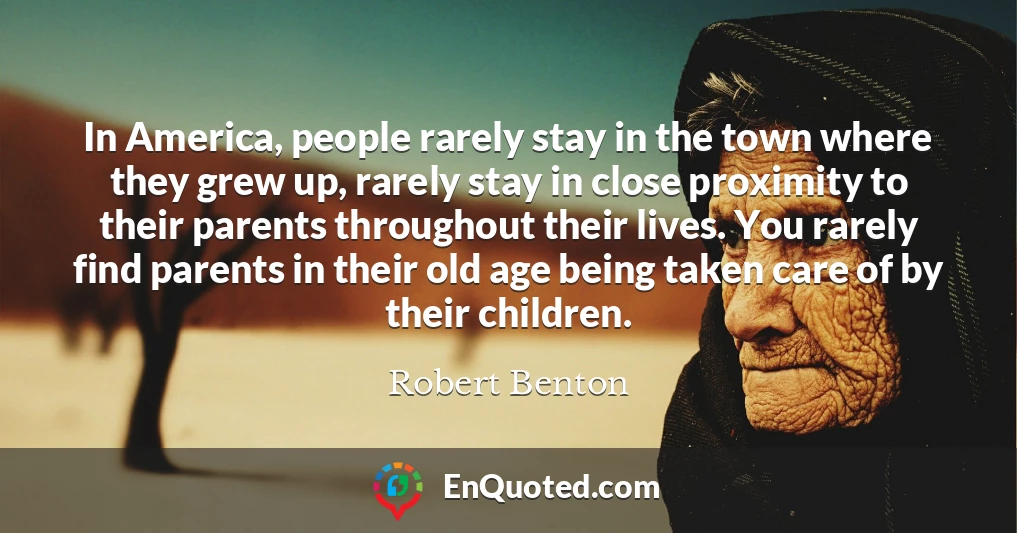 In America, people rarely stay in the town where they grew up, rarely stay in close proximity to their parents throughout their lives. You rarely find parents in their old age being taken care of by their children.